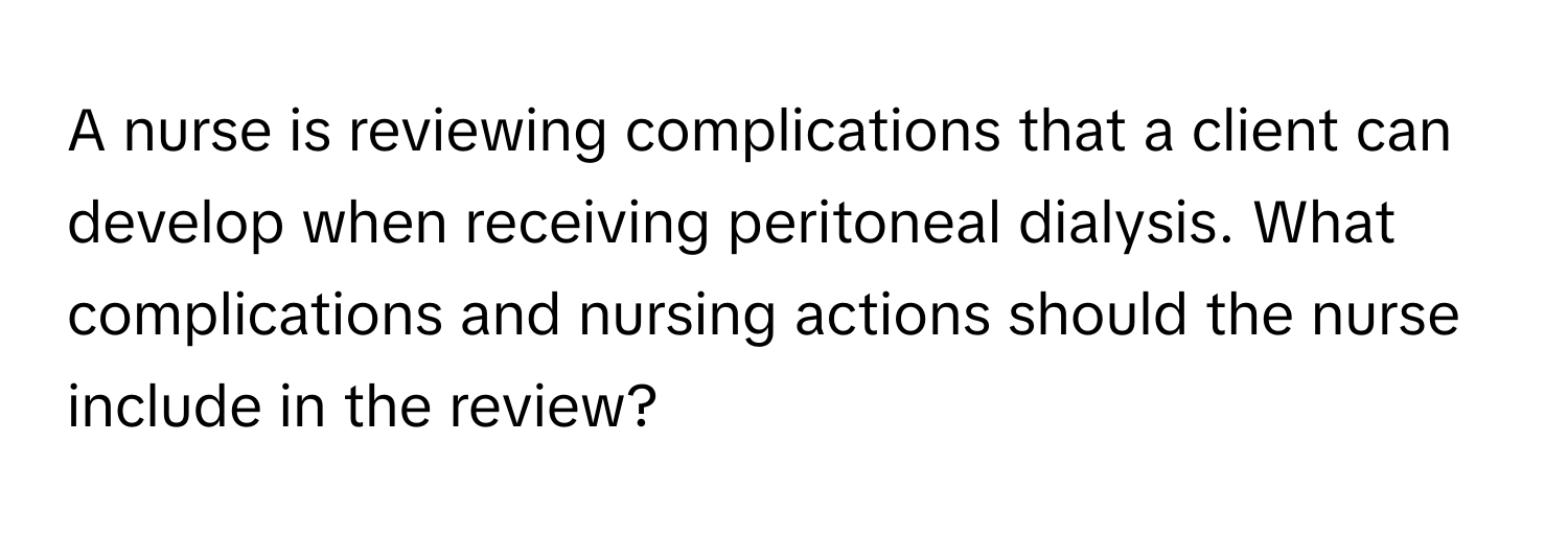 A nurse is reviewing complications that a client can develop when receiving peritoneal dialysis. What complications and nursing actions should the nurse include in the review?