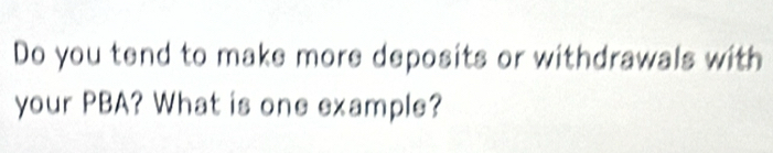 Do you tend to make more deposits or withdrawals with 
your PBA? What is one example?