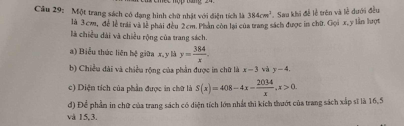 le c nộp bang 24. 
Câu 29: Một trang sách có dạng hình chữ nhật với diện tích là 384cm^2. Sau khi đề lề trên và lề dưới đều 
là 3cm, đề lề trái và lề phải đều 2cm. Phần còn lại của trang sách được in chữ. Gọi x, y lần lượt 
là chiều dài và chiều rộng của trang sách. 
a) Biểu thức liên hệ giữa x, y là y= 384/x . 
b) Chiều dài và chiều rộng của phần được in chữ là x-3 và y-4. 
c) Diện tích của phần được in chữ là S(x)=408-4x- 2034/x , x>0. 
d) Để phần in chữ của trang sách có diện tích lớn nhất thì kích thướt của trang sách xấp sĩ là 16, 5
và 15, 3.