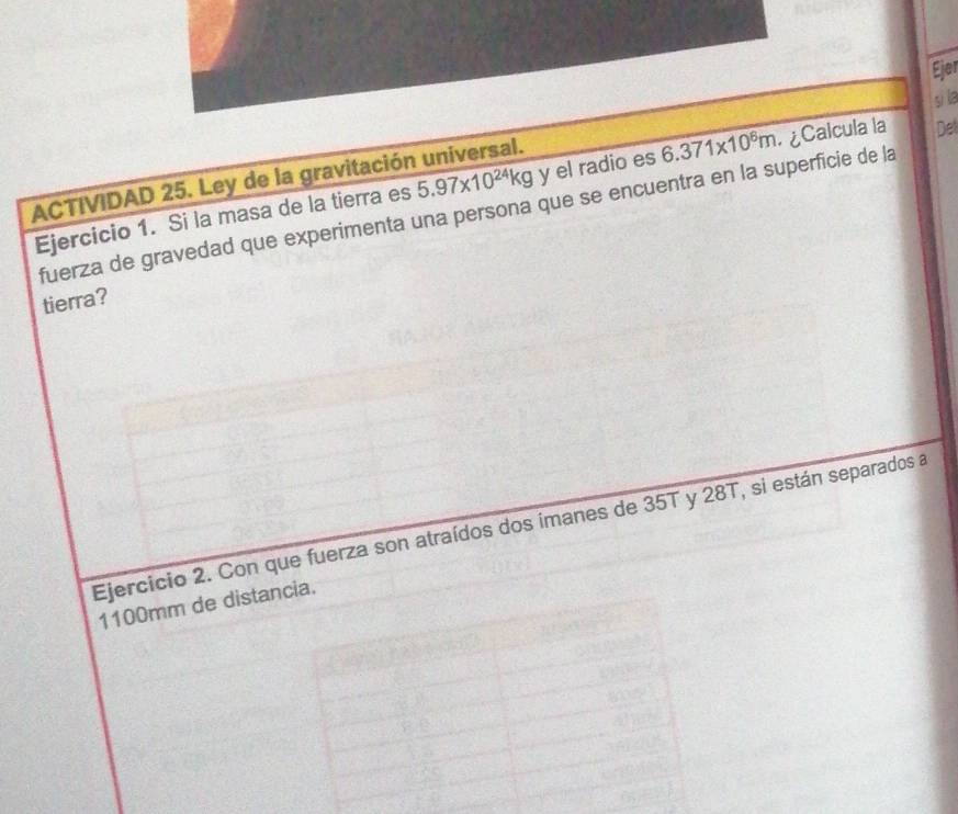 Ejer 
si la
5.97* 10^(24)kg y el radio es 6.371* 10^8m ¿Calcula la Det 
ACTIVIDAD 25. Ley de la gravitación universal. 
Ejercicio 1. Si la masa de la tierra es fuerza de gravedad que experimenta una persona que se encuentra en la superficie de la 
tierra? 
Ejercicio 2. Con que fuerza son atraídos dos imanes de 35T y 28T, si están separados a
1100mm de distancia.