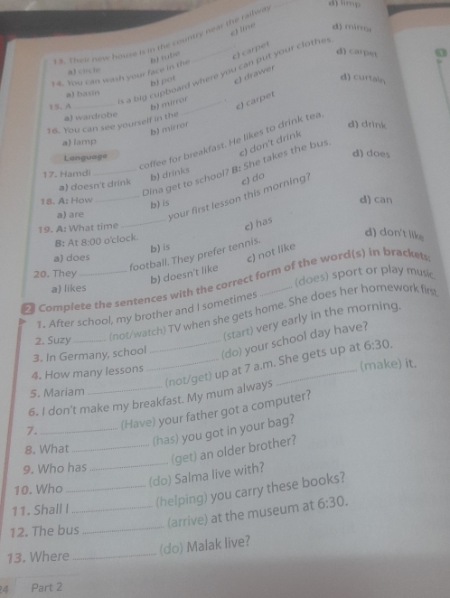 1 4. Their new house is in the country near the railwa
_
d) limp
e) line d) mirror
d) carpet
14. You can wash your face in the b) (übe _c) carpet
a) circlo
c a big cupboard where you can put your clothe
b) pot c) drawer
d) curtain
a) basin
15. A _b) mirror_ .
c) carpet
a) wardrobe
16. You can see yourself in the
b) mírror
d) drink
coffee for breakfast. He likes to drink tea
a) lamp
Language
c) don't drink
d) does
_Dina get to school? B: She takes the bus
17.  H am di
b) drinks
a) doesn't drink
e) do
a) are _your first lesson this morning?
18. A: How
b) is
d) can
19. A: What time
_
c) has
B: At 8:00 o'clock.
d) don't like
b) is
c) not like
football. They prefer tennis.
a) does
20. They
b) doesn't like
a) likes (does) sport or play music
Complete the sentences with the correct form of the word(s) in brackets
1. After school, my brother and I sometimes
2. Suzy_
(not/watch) TV when she gets home. She does her homework firs
(start) very early in the morning,
3. In Germany, school
(do) your school day have?
_(not/get) up at 7 a.m. She gets up at 6:30.
4. How many lessons
(make) it.
5. Mariam
6. I don’t make my breakfast. My mum always
7. _(Have) your father got a computer?
(has) you got in your bag?
8. What_
9. Who has
_
(get) an older brother?
(do) Salma live with?
10. Who
_(helping) you carry these books?
11. Shall I
12. The bus
_
_(arrive) at the museum at 6:30.
13. Where_
(do) Malak live?
4 Part 2