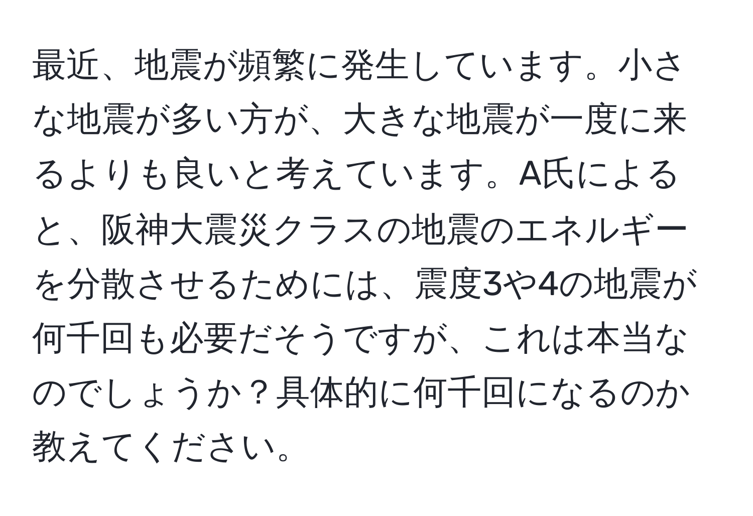 最近、地震が頻繁に発生しています。小さな地震が多い方が、大きな地震が一度に来るよりも良いと考えています。A氏によると、阪神大震災クラスの地震のエネルギーを分散させるためには、震度3や4の地震が何千回も必要だそうですが、これは本当なのでしょうか？具体的に何千回になるのか教えてください。