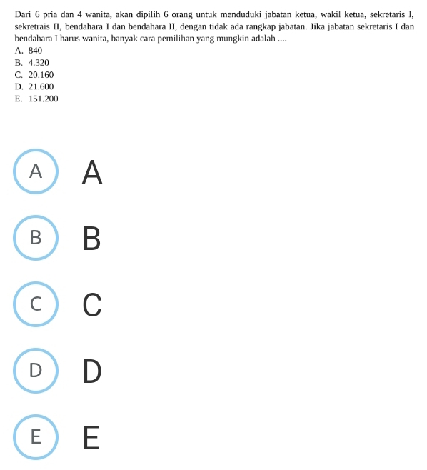 Dari 6 pria dan 4 wanita, akan dipilih 6 orang untuk menduduki jabatan ketua, wakil ketua, sekretaris I,
sekretrais II, bendahara I dan bendahara II, dengan tidak ada rangkap jabatan. Jika jabatan sekretaris I dan
bendahara I harus wanita, banyak cara pemilihan yang mungkin adalah ....
A. 840
B. 4.320
C. 20.160
D. 21.600
E. 151.200
A
B ) B
C C
D D
E E