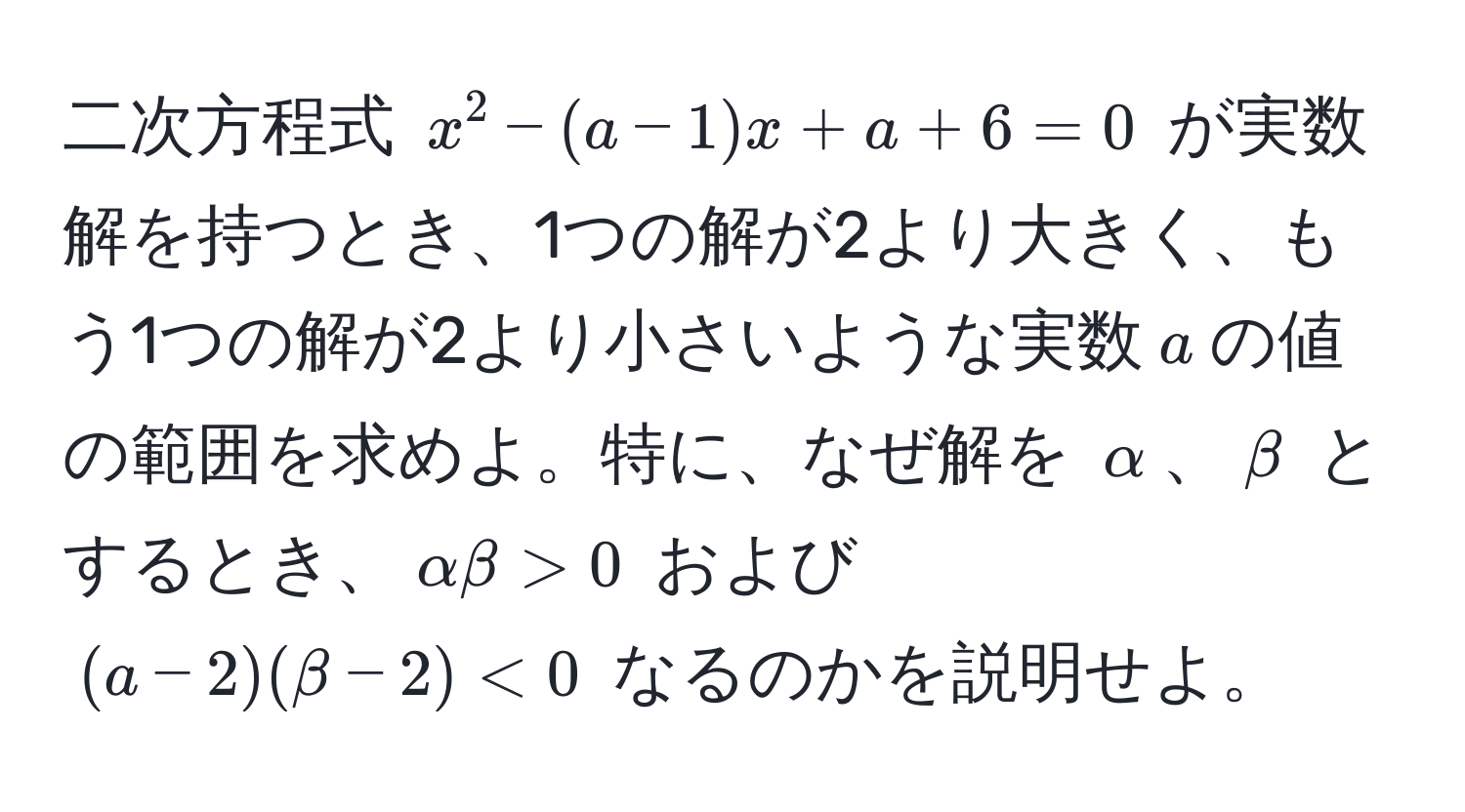 二次方程式 $x^2-(a-1)x+a+6=0$ が実数解を持つとき、1つの解が2より大きく、もう1つの解が2より小さいような実数$a$の値の範囲を求めよ。特に、なぜ解を $alpha$、$beta$ とするとき、$alpha beta > 0$ および $(a-2)(beta-2) < 0$ なるのかを説明せよ。