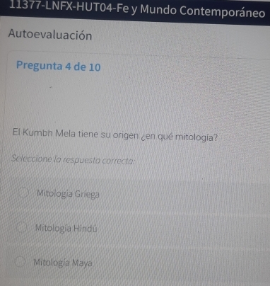 11377-LNFX-HUT04-Fe y Mundo Contemporáneo
Autoevaluación
Pregunta 4 de 10
El Kumbh Mela tiene su origen ¿en qué mitología?
Seleccione la respuesta correcta:
Mitología Griega
Mitología Hindú
Mitología Maya