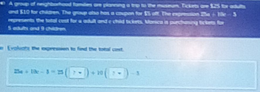 A group of neighborhood familes are planning a trip to the museum. Tickets are 125 for adults 
and $10 for children. The group also has a caupon for $5 off. The expression 25e + 1e - 5
represents the total cost for a adult and a child tokets. Manica is purchasing tickets for 
S adulty and 9 chidren 
er Evoligty the expression to find the total cast.
25a+10c-3=25(□ )+10(□ )-3