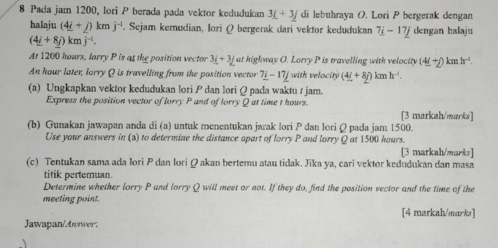 Pada jam 1200, lori P berada pada vektor kedudukan 3_ i+3_ j di lebuhraya O. Lori P bergerak dengan 
halaju (4i+j)kmj^(-1). Sejam kemudian, Iori Q bergerak dari vektor kedudukan 7i-17j dengan halaju
(4i+8j)kmj^(-l). 
At 1200 hours, lorry P is at the position vector 3_ i+3j at highway O. Lorry P is travelling with velocity (4i+j)kmh^(-1).
An hour later, lorry Q is travelling from the position vector 7i-17j with velocity (4i+8j)kmh^(-l). 
(a) Ungkapkan vektor kedudukan lori P dan lori Q pada waktu t jam. 
Express the position vector of lorry P and of lorry Q at time 1 hours. 
[3 markah/marks] 
(b) Gunakan jawapan anda di (a) untuk menentukan jarak lori P dan lori Q pada jam 1500. 
Use your answers in (a) to determine the distance apart of lorry P and lorry Q at 1500 hours. 
[3 markah/marks] 
(c) Tentukan sama ada lori P dan lori Ωakan bertemu atau tidak. Jika ya, cari vektor kedudukan dan masa 
titik pertemuan. 
Determine whether lorry P and lorry Q will meet or not. If they do, find the position vector and the time of the 
meeting point. 
[4 markah/marks] 
Jawapan/Answer: