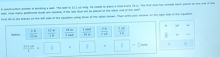 A construction worker is building a wall. The wall is 15,5 yd long. He needs to place a stud every 18 in. The first stud has already been placed at one end of the
wall. How many additional studs are needed, if the last stud will be placed at the other end of the wall?
First fill in the blanks on the left side of the equation using three of the ratios shown. Then write your answer on the right side of the equation.
yd mi
in
stud
5