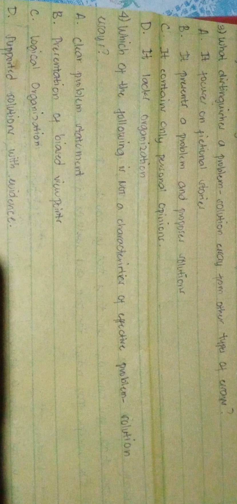 what dirtinguirhes a problem-solution cway from other type of erow?
A. It focucer on fistional ctories
B. It prevents a problem and puoposes solutions
C. It contain only personal opinions.
D. It lacks organization
4) Which of the following is NoT a characterities of efective problem- colution
uay1?
A. clear problem statcment
B. Presentation of biaved vicwpaints
c. logical Organinzation
D. Supported solutions with widence.