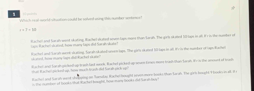 1 10 points
Which real-world situation could be solved using this number sentence?
r+7=10
Rachel and Sarah went skating. Rachel skated seven laps more than Sarah. The girls skated 10 laps in all. If r is the number of
laps Rachel skated, how many laps did Sarah skate?
Rachel and Sarah went skating. Sarah skated seven laps. The girls skated 10 laps in all. If r is the number of laps Rachel
skated, how many laps did Rachel skate?
Rachel and Sarah picked up trash last week. Rachel picked up seven times more trash than Sarah. If r is the amount of trash
that Rachel picked up, how much trash did Sarah pick up?
Rachel and Sarah went shopping on Tuesday. Rachel bought seven more books than Sarah. The girls bought 9 books in all. If 
is the number of books that Rachel bought, how many books did Sarah buy?