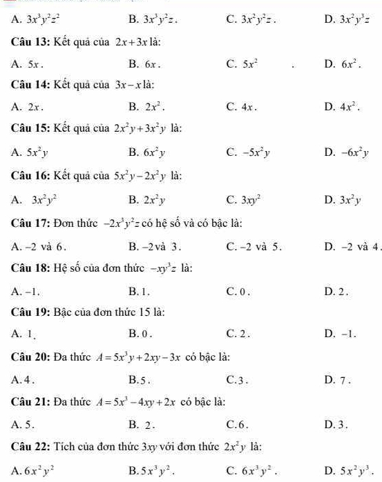 A. 3x^3y^2z^2 B. 3x^3y^2z. C. 3x^2y^2z. D. 3x^2y^3z
Câu 13: Kết quả của 2x+3x là:
A. 5x . B. 6x . C. 5x^2 D. 6x^2.
Câu 14: Kết quả của 3x-x là:
A. 2x . B. 2x^2. C. 4x . D. 4x^2.
Câu 15: Kết quả của 2x^2y+3x^2y là:
A. 5x^2y B. 6x^2y C. -5x^2y D. -6x^2y
Câu 16: Kết quả của 5x^2y-2x^2y là:
A. 3x^2y^2 B. 2x^2y C. 3xy^2 D. 3x^2y
Câu 17: Đơn thức -2x^3y^2z có hệ số và có bậc là:
A. -2 và 6 . B. -2va3 C. -2 và 5. D. -2 và 4
Câu 18: Hệ số của đơn thức -xy^3z là:
A. -1. B. 1. C. 0 . D. 2 .
Câu 19: Bậc của đơn thức 15 là:
A. 1. B. 0 . C. 2 . D. -1.
Câu 20: Đa thức A=5x^3y+2xy-3x có bậc là:
A. 4 . B.5 . C. 3 . D. 7 .
Câu 21: Đa thức A=5x^3-4xy+2x có bậc là:
A. 5. B. 2 . C.6. D. 3.
Câu 22: Tích của đơn thức 3xy với đơn thức 2x^2 3 là:
A. 6x^2y^2 B. 5x^3y^2. C. 6x^3y^2. D. 5x^2y^3.