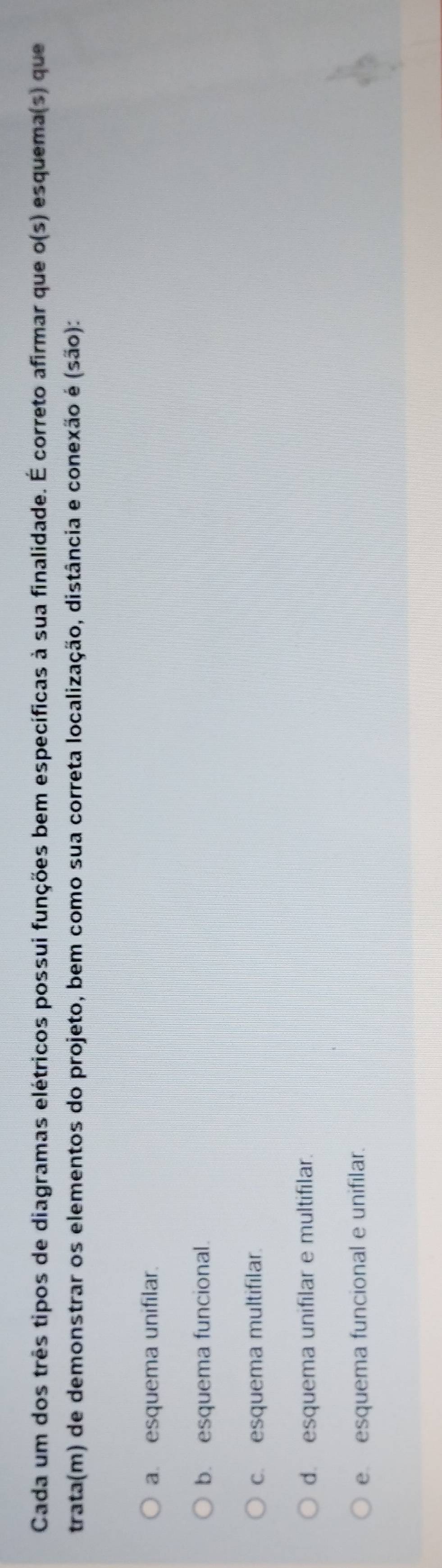 Cada um dos três tipos de diagramas elétricos possui funções bem específicas à sua finalidade. É correto afirmar que o(s) esquema(s) que
trata(m) de demonstrar os elementos do projeto, bem como sua correta localização, distância e conexão é (são):
a. esquema unifilar.
b. esquema funcional.
c. esquema multifilar.
d. esquema unifilar e multifilar.
e esquema funcional e unifilar.