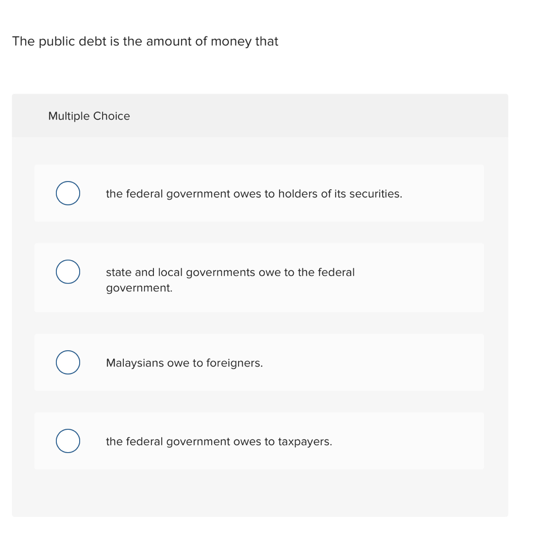 The public debt is the amount of money that
Multiple Choice
the federal government owes to holders of its securities.
state and local governments owe to the federal
government.
Malaysians owe to foreigners.
the federal government owes to taxpayers.