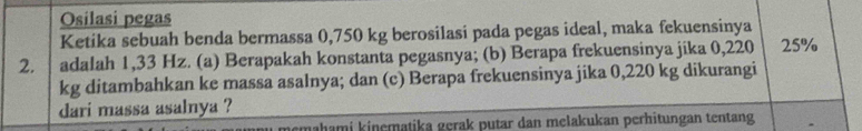 Osilasi pegas 
Ketika sebuah benda bermassa 0,750 kg berosilasi pada pegas ideal, maka fekuensinya 
2. adalah 1,33 Hz. (a) Berapakah konstanta pegasnya; (b) Berapa frekuensinya jika 0,220 25%
kg ditambahkan ke massa asalnya; dan (c) Berapa frekuensinya jika 0,220 kg dikurangi 
dari massa asalnya ? 
u memahami kinematika gerak putar dan melakukan perhitungan tentang