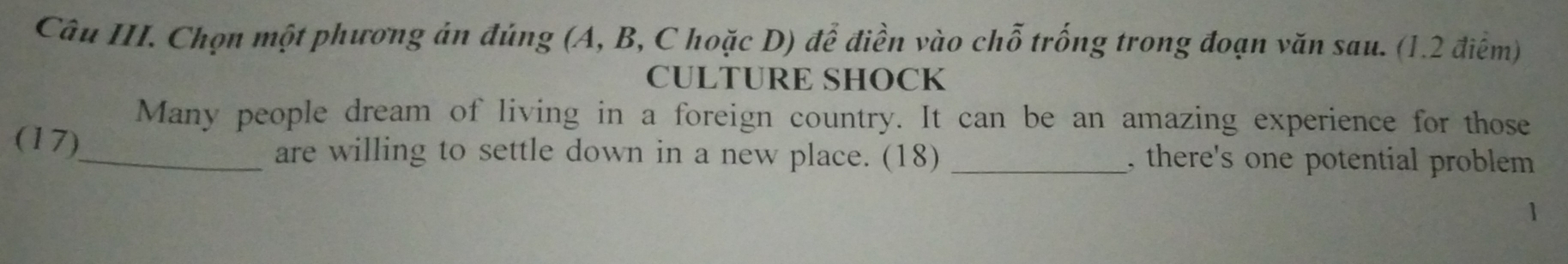 Câu III. Chọn một phương án đúng (A, B, C hoặc D) để điền vào chỗ trống trong đoạn văn sau. (1.2 điểm) 
CULTURE SHOCK 
Many people dream of living in a foreign country. It can be an amazing experience for those 
(17)_ are willing to settle down in a new place. (18) _, there's one potential problem 
1