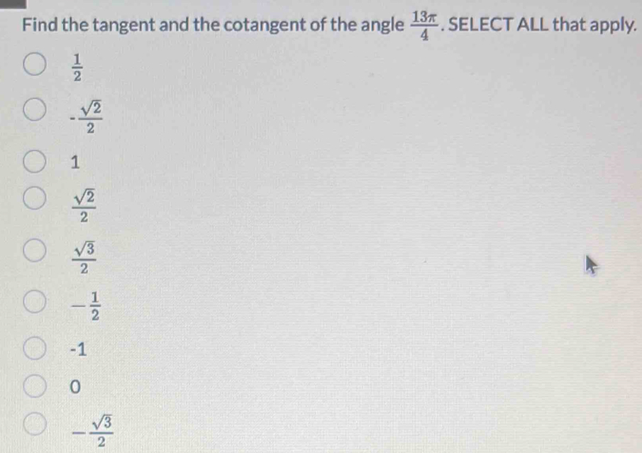 Find the tangent and the cotangent of the angle  13π /4 . SELECT ALL that apply.
 1/2 
- sqrt(2)/2 
1
 sqrt(2)/2 
 sqrt(3)/2 
- 1/2 
-1
0
- sqrt(3)/2 