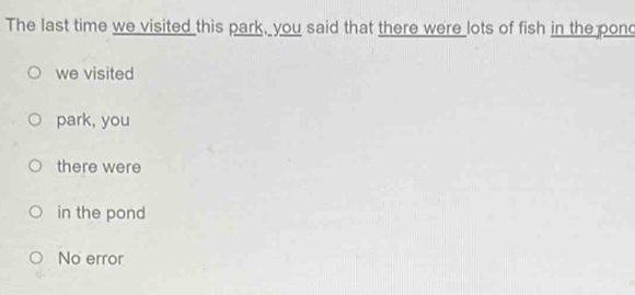 The last time we visited this park, you said that there were lots of fish in the pond
we visited
park, you
there were
in the pond
No error