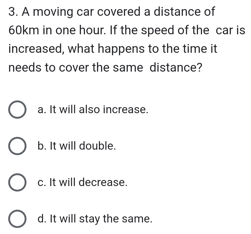 A moving car covered a distance of
60km in one hour. If the speed of the car is
increased, what happens to the time it
needs to cover the same distance?
a. It will also increase.
b. It will double.
c. It will decrease.
d. It will stay the same.