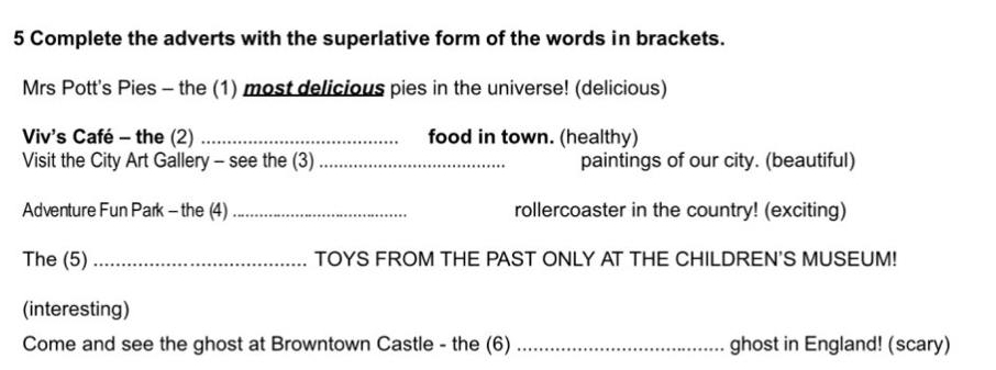 Complete the adverts with the superlative form of the words in brackets. 
Mrs Pott's Pies - the (1) most delicious pies in the universe! (delicious) 
Viv's Café - the (2) _food in town. (healthy) 
Visit the City Art Gallery - see the (3) _paintings of our city. (beautiful) 
Adventure Fun Park - the (4) _rollercoaster in the country! (exciting) 
The (5) _TOYS FROM THE PAST ONLY AT THE CHILDREN'S MUSEUM! 
(interesting) 
Come and see the ghost at Browntown Castle - the (6) _ghost in England! (scary)