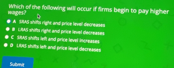 Which of the following will occur if firms begin to pay higher
wages?
A SRAS shifts right and price level decreases
B LRAS shifts right and price level decreases
C SRAS shifts left and price level increases
D LRAS shifts left and price level decreases
Submit