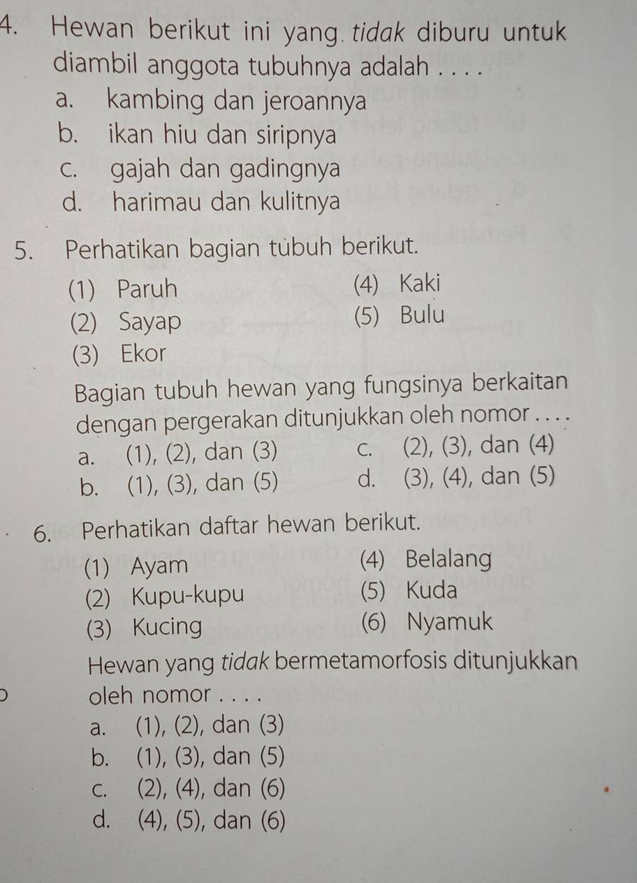 Hewan berikut ini yang tidak diburu untuk
diambil anggota tubuhnya adalah . . . .
a. kambing dan jeroannya
b. ikan hiu dan siripnya
c. gajah dan gadingnya
d. harimau dan kulitnya
5. Perhatikan bagian tübuh berikut.
(1) Paruh (4) Kaki
(2) Sayap (5) Bulu
(3) Ekor
Bagian tubuh hewan yang fungsinya berkaitan
dengan pergerakan ditunjukkan oleh nomor . . . .
a. (1), (2), dan (3) c. (2), (3), dan (4)
b. (1), (3), dan (5) d. (3), (4), dan (5)
6. Perhatikan daftar hewan berikut.
(1) Ayam
(4) Belalang
(2) Kupu-kupu (5) Kuda
(3) Kucing (6) Nyamuk
Hewan yang tidak bermetamorfosis ditunjukkan
oleh nomor . . . .
a. (1), (2), dan (3)
b. (1), (3), dan (5)
c. (2), (4), dan (6)
d. (4), (5), dan (6)