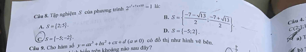 Tập nghiệm S của phương trình 2^(x^2)+7x+10=1 là:
B. S=  (-7-sqrt(13))/2 ; (-7+sqrt(13))/2 . 
Câu 4.
A. S= 2;5.
D. S= -5;2. 
C (2;1;1
C S= -5;-2. 
a) T
Câu 9. Cho hàm số y=ax^3+bx^2+cx+d(a!= 0) có đồ thị như hình vẽ bên,
biển trên khoảng nào sau đây?
b)