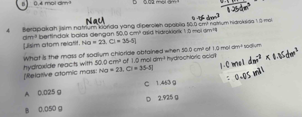 B 0.4moldm^(-3)
0.02moldm^(-3)
4 Berapakah jisim natrium klorida yang diperoleh apabila 50.0cm^3 natrium hidroksida 1.0 mol
dm^3 bertindak balas dengan 50.0cm^3 asid hidroklorik 1.0moldm^3? 
[Jisim atom relatif. Na=23, Cl=35-5]
What is the mass of sodium chloride obtained when 50.0cm^3 of 1.0moldm^3
hydroxide reacts with 50.0cm^3 of 1.0moldm^3 hydrochloric acid? sodium
[Relative atomic mass: Na=23, Cl=35-5]
A 0.025 g C 1.463 g
B 0.050 g D 2.925 g