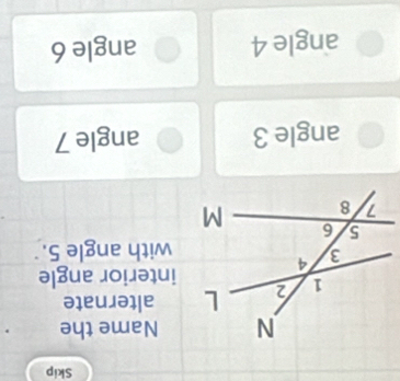 Skip
Name the
alternate
interior angle
with angle 5.
angle 3 angle 7
angle 4 angle 6