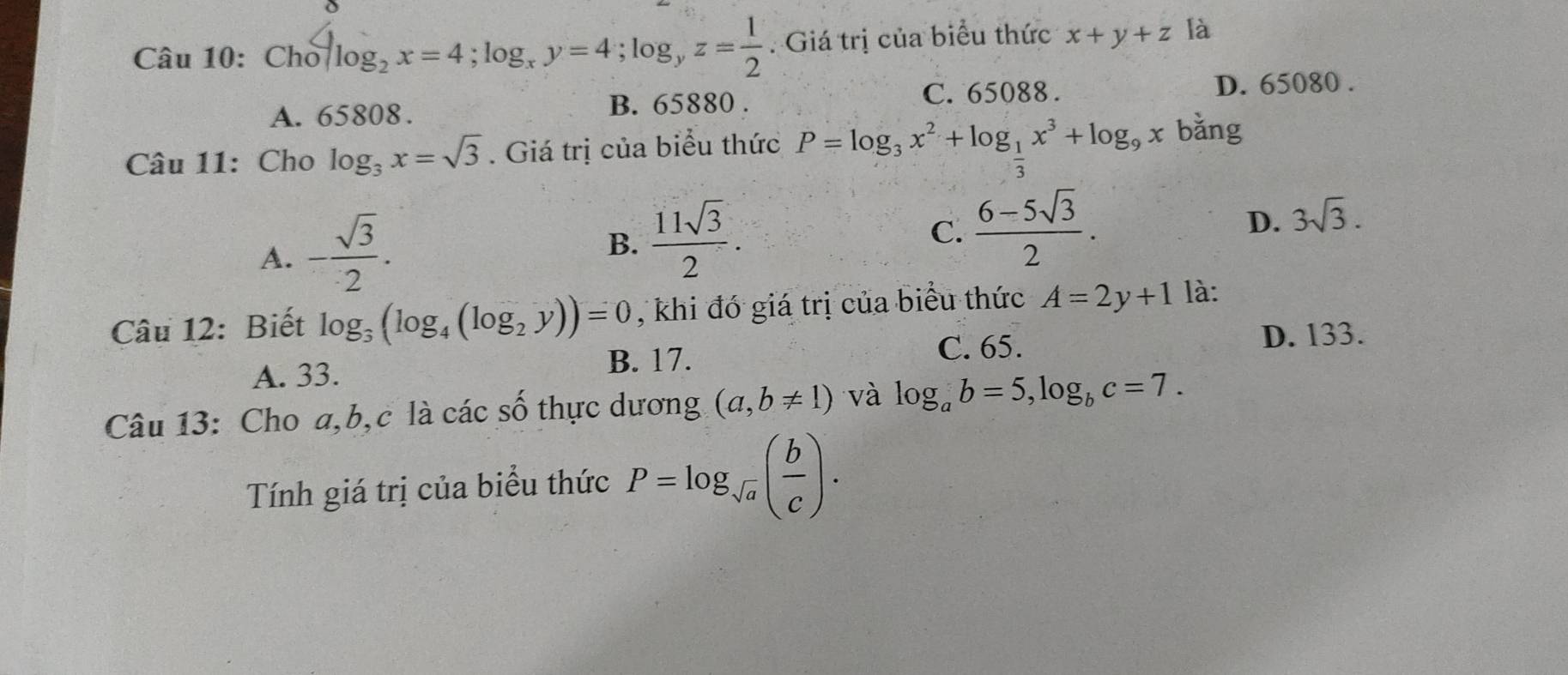 Câu 10:Cho^4log _2x=4; log _xy=4; log _yz= 1/2 . Giá trị của biểu thức x+y+z là
A. 65808. B. 65880. C. 65088.
D. 65080.
Câu 11: Cho log _3x=sqrt(3). Giá trị của biểu thức P=log _3x^2+log _ 1/3 x^3+log _9x bǎng
D.
A. - sqrt(3)/2 . B.  11sqrt(3)/2 . C.  (6-5sqrt(3))/2 . 3sqrt(3). 
Câu 12: Biết log _3(log _4(log _2y))=0 , khi đó giá trị của biểu thức A=2y+1 là:
C. 65.
A. 33. B. 17. D. 133.
Câu 13: Cho a, b,c là các số thực dương (a,b!= 1) và log _ab=5, log _bc=7. 
Tính giá trị của biểu thức P=log _sqrt(a)( b/c ).