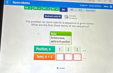 +
Sparx Maths 19,960 XP Charle Griffishs Menu
CA 68 6C 6D 6E 6F .a Summary
Celoulator
Bookwork code: SE rot showed 
The position-to-term rule for a sequence is given below.
What are the first three terms of the sequence?
Rule:
To find a term,
add 6 to its position
Q Zoom