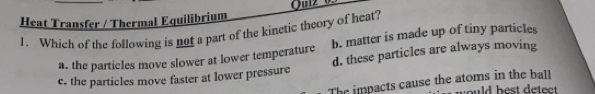 Heat Transfer / Thermal Equilibrium
1. Which of the following is not a part of the kinetic theory of heat? b. matter is made up of tiny particles
a. the particles move slower at lower temperature
c. the particles move faster at lower pressure d. these particles are always moving
The impacts cause the atoms in the ball
yould best detect .