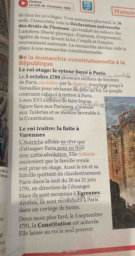 Cinéma: 
La nuit de Varennes, 1982 Histoir 
de tous les privilèges. Trois semaines plus tard, le 26
août, l'Assemblée vote la Déclaration universelle 
des droits de l’homme, qui traduit les valeurs des 
* Lumières: liberté physique, d'opinion, d'expression; 
égalité de tous devant la loi, l'impôt et l'emploi; 
souveraineté nationale. La monarchie absolue cède la 
place à une monarchie constitutionnelle. 
De la monarchie constitutionnelle à la 
République 
Le roi otage: le retour forcé à Paris 
Le 5 octobre 1789 plusieurs milliers de femmes 
de Paris, excédées par la disette, marchent jusqu'à 
Versailles pour réclamer du pain au roi. Le peuple 
contraint celui-ci à rentrer à Paris. 
Louis XVI s'éfforce de faire bonne 
figure face aux Parisiens, s installe 
aux Tuileries et se montre favorable à 
la Constitution. 
Le roi traître: la fuite à 
Varennes 
L'Autriche affolée ne rêve que 
d’attaquer Paris pour en finir 
avec cette révolution. Elle redoute 
seulement que la famille royale 
e des É soit prise en otage. Aussi le roi et sa 
Versalle famille quittent-ils clandestinement 
Paris dans la nuit du 20 au 21 juin 
1791, en direction de l'étranger. 
Mais ils sont reconnus à Varennes. 
Arrêtés, ils sont reconduits à Paris 
dans un cortège de honte. 
ne Deux mois plus fard, le 3 septembre 
1791, la Constitution est achevée. 
ae Elle laisse au roi le seul pouvoir 
e se 
glas