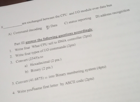 are exchanged between the CPU and I/O module over data bus
A) Command decoding C) status reporting D) address recognition
8_ B) Data
Part III answer the following questions accordingly
1. Write four What CPU tell to DMA controller (2pts)
2. Write four types of I/O commands (2pts)
3. Convert (2345)s to
b) Binary (2 pts.) a) Hexadecimal (2 pts.)
3. Convert (41.6875) ω into Binary numbering system (4pts)
4. Write you name first letter by ASCII code (2pts)