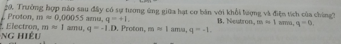 Trường hợp nào sau đây có sự tương ứng giữa hạt cơ bản với khối lượng và điện tích của chúng?
Proton, mapprox 0,00055amu, q=+1. B. Neutron, mapprox 1 amu, q=0. 
. Electron, mapprox 1amu, q=-1.D. Proton, mapprox 1amu, q=-1. 
ng hiếu