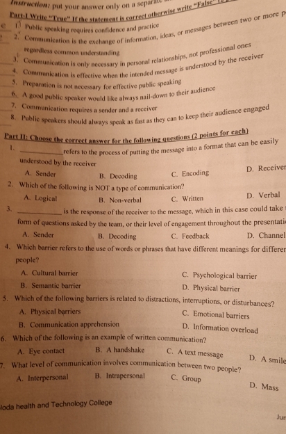 Instruction: put your answer only on a separate
Part-I Write 'True' If the statement is correct otherwise write “False” s
c Public speaking requires confidence and practice
2. Communication is the exchange of information, ideas, or messages between two or more p
regardless common understanding
3. Communication is only necessary in personal relationships, not professional ones
4. Communication is effective when the intended message is understood by the receiver
5. Preparation is not necessary for effective public speaking
6. A good public speaker would like always nail-down to their audience
7. Communication requires a sender and a receiver
8. Public speakers should always speak as fast as they can to keep their audience engaged
Part II: Choose the correct answer for the following questions (2 points for each)
1. _refers to the process of putting the message into a format that can be easily
understood by the receiver
A. Sender B. Decoding C. Encoding D. Receiver
2. Which of the following is NOT a type of communication?
A. Logical B. Non-verbal C. Written D. Verbal
3. _is the response of the receiver to the message, which in this case could take
form of questions asked by the team, or their level of engagement throughout the presentati
A. Sender B. Decoding C. Feedback D. Channel
4. Which barrier refers to the use of words or phrases that have different meanings for differer
people?
A. Cultural barrier C. Psychological barrier
B. Semantic barrier D. Physical barrier
5. Which of the following barriers is related to distractions, interruptions, or disturbances?
A. Physical barriers
C. Emotional barriers
B. Communication apprehension D. Information overload
6. Which of the following is an example of written communication?
A. Eye contact B. A handshake C. A text message
D. A smile
7. What level of communication involves communication between two people?
A. Interpersonal B. Intrapersonal C. Group
D. Mass
loda health and Technology College
Jur