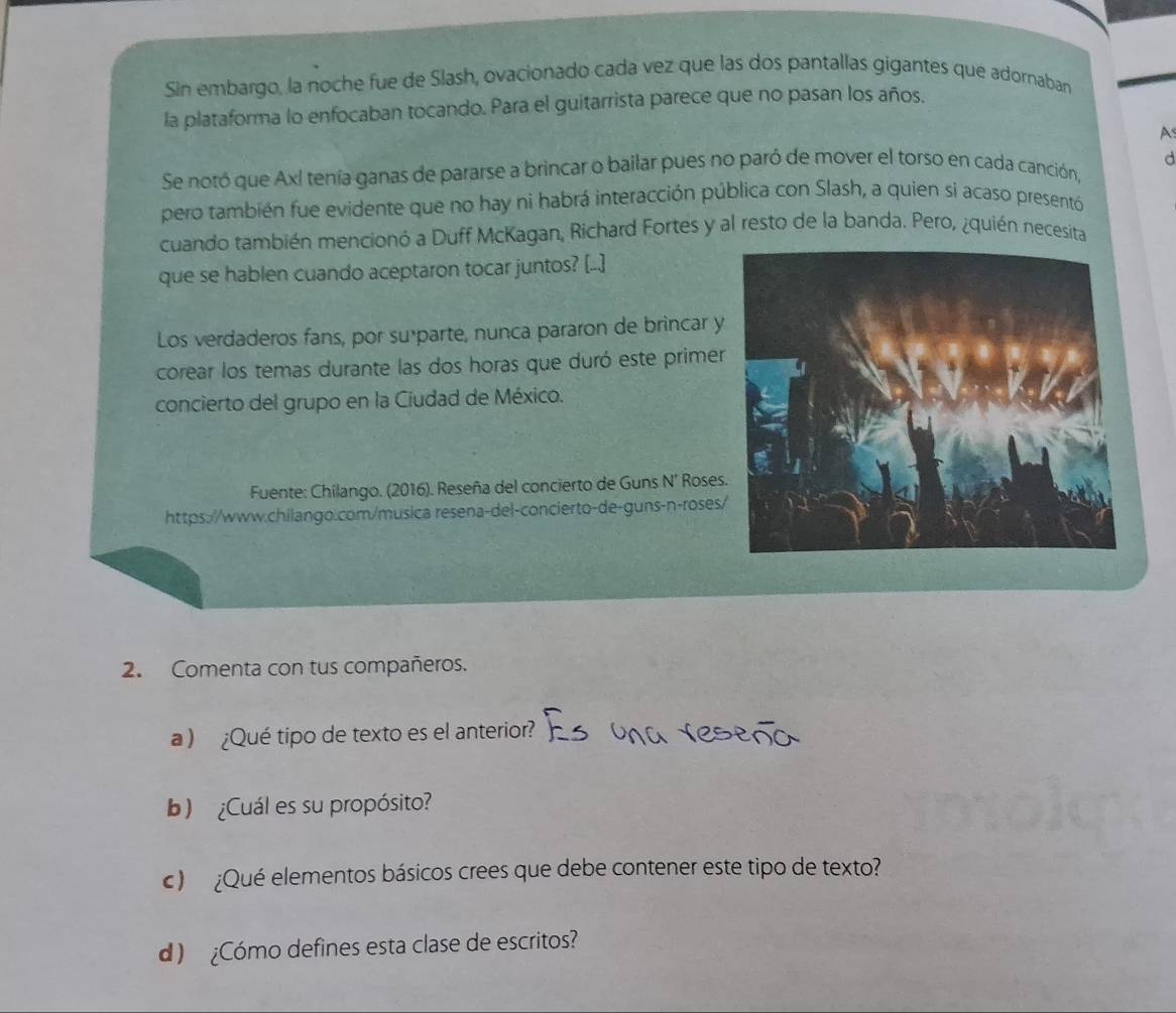 Sin embargo, la noche fue de Slash, ovacionado cada vez que las dos pantallas gigantes que adornaban 
la plataforma lo enfocaban tocando. Para el guitarrista parece que no pasan los años. 
A 
d 
Se notó que Axl tenía ganas de pararse a brincar o bailar pues no paró de mover el torso en cada canción, 
pero también fue evidente que no hay ni habrá interacción pública con Slash, a quien si acaso presentó 
cuando también mencionó a Duff McKagan, Richard Fortes y al resto de la banda. Pero, ¿quién necesita 
que se hablen cuando aceptaron tocar juntos? (..] 
Los verdaderos fans, por suéparte, nunca pararon de brincar 
corear los temas durante las dos horas que duró este primer 
concierto del grupo en la Ciudad de México. 
Fuente: Chilango. (2016). Reseña del concierto de Guns N' Roses 
https://www.chilango.com/musica resena-del-concierto-de-guns-n-roses 
2. Comenta con tus compañeros. 
a ) ¿Qué tipo de texto es el anterior? 
b) ¿Cuál es su propósito? 
c) ¿Qué elementos básicos crees que debe contener este tipo de texto? 
d) ¿Cómo defines esta clase de escritos?