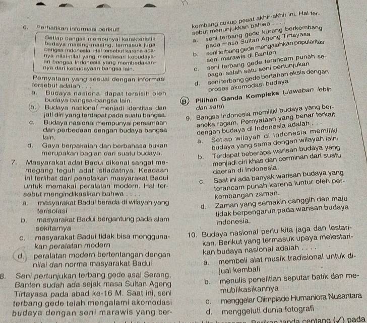 Perhatikan informasi berikut!
kembang cukup pesat akhir-akhir ini. Hal ter-
sebut menunjukkan bahwa   
Setiap bangsa mempunyai karakteristik a. seni terbang gede kurang berkembang
budaya masing-masing, termasuk juga pada masa Sultan Ageng Tirtayasa
bangsa Indonesia. Hal tersebut karena ada-
nya nilai-nilai yang mendasari kebudaya-
b. seni terbang gede mengalahkan popularitas
c. seni terbang gede terancam punah se-
an bangsa Indonesia yang membedakan-
seni marawis di Banten
nya dari kebudayaan bangsa lain.
bagai salah satu seni pertunjukan
d. seni terbang gede bertahan eksis dengan
Pernyataan yang sesuai dengan informas
tersebut adalah . . .
proses akomodasi budaya
a. Budaya nasional dapat tersisih oleh
budaya bangsa-bangsa lain. B) Pilihan Ganda Kompleks (Jawaban lebih
b. Budaya nasional menjadi identitas dan dari satu)
jati diri yang terdapat pada suatu bangsa.
9. Bangsa Indonesia memiliki budaya yang ber
c. Budaya nasional mempunyai persamaan
aneka ragam. Pernyataan yang benar terkait
dan perbedaan dengan budaya bangsa dengan budaya di Indonesia adalah .   
lain.
a. Setiap wilayah di Indonesia memiliki
d. Gaya berpakaian dan berbahasa bukan budaya yang sama dengan wilayah lain.
merupakan bagian dari suatu budaya.
b. Terdapat beberapa warisan budaya yang
7. Masyarakat adat Badui dikenal sangat me- menjadi ciri khas dan cerminan dari suatu
megang teguh adat istiadatnya. Keadaan daerah di Indonesia.
ini terlihat dari penolakan masyarakat Badui
c. Saat ini ada banyak warisan budaya yang
untuk memakai peralatan modern. Hal ter-
terancam punah karena luntur oleh per-
sebut mengindikasikan bahwa . . . .
kembangan zaman.
a. masyarakat Badui berada di wilayah yang
d. Zaman yang semakin canggih dan maju
terisolasi
b. masyarakat Badui bergantung pada alam tidak berpengaruh pada warisan budaya
Indonesia
sokitarnya
c. masyarakat Badui tidak bisa mengguna- 10. Budaya nasional perlu kita jaga dan lestari-
Kan peralatan modern
kan. Berikut yang termasuk upaya melestari-
d. peralatan modern bertentangan dengan kan budaya nasional adalah . . . .
nilai dan norma masyarakat Badui a. membeli alat musik tradisional untuk di-
8. Seni pertunjukan terbang gede asal Serang. jual kembali
Banten sudah ada sejak masa Sultan Ageng b. menulis penelitian seputar batik dan me-
Tirtayasa pada abad ke-16 M. Saat ini, seni mublikasikannya
terbang gede telah mengalami akomodasi c. menggelar Olimpiade Humaniora Nusantara
budaya dengan seni marawis yang ber- d. menggeluti dunia fotografi
) pada