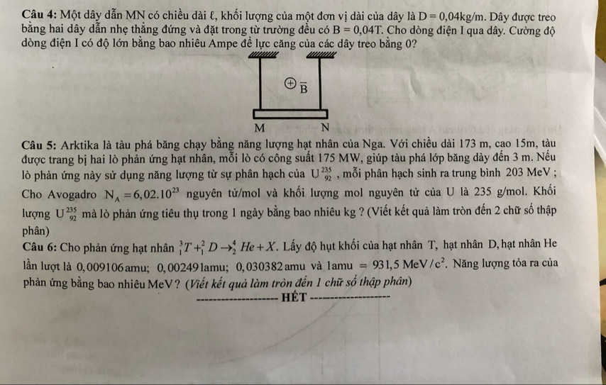 Một dây dẫn MN có chiều dài ℓ, khối lượng của một đơn vị dài của dây là D=0,04kg/m. Dây được treo
bằng hai dây dẫn nhẹ thẳng đứng và đặt trong từ trường đều có B=0,04T T. Cho dòng điện I qua dây. Cường độ
dòng điện I có độ lớn bằng bao nhiêu Ampe để lực căng của các dây treo bằng 0?
overline B
M N
Câu 5: Arktika là tàu phá băng chạy bằng năng lượng hạt nhân của Nga. Với chiều dài 173 m, cao 15m, tàu
được trang bị hai lò phản ứng hạt nhân, mỗi lò có công suất 175 MW, giúp tàu phá lớp băng dày đến 3 m. Nếu
lò phản ứng này sử dụng năng lượng từ sự phân hạch của U^(235)_92 , mỗi phân hạch sinh ra trung bình 203 MeV ;
Cho Avogadro N_A=6,02.10^(23) nguyên tử/mol và khối lượng mol nguyên tử của U là 235 g/mol. Khối
lượng U^(235)_92 mà lò phản ứng tiêu thụ trong 1 ngày bằng bao nhiêu kg ? (Viết kết quả làm tròn đến 2 chữ số thập
phân)
Câu 6: Cho phản ứng hạt nhân _1^(3T+_1^2Dto _2^4He+X. Lấy độ hụt khối của hạt nhân T, hạt nhân D, hạt nhân He
lần lượt là 0, 009106 amu; 0,002491amu; 0, 030382 amu và 1amu=931,5MeV/c^2). Năng lượng tỏa ra của
phản ứng bằng bao nhiêu MeV? (Viết kết quả làm tròn đến 1 chữ số thập phân)
hét