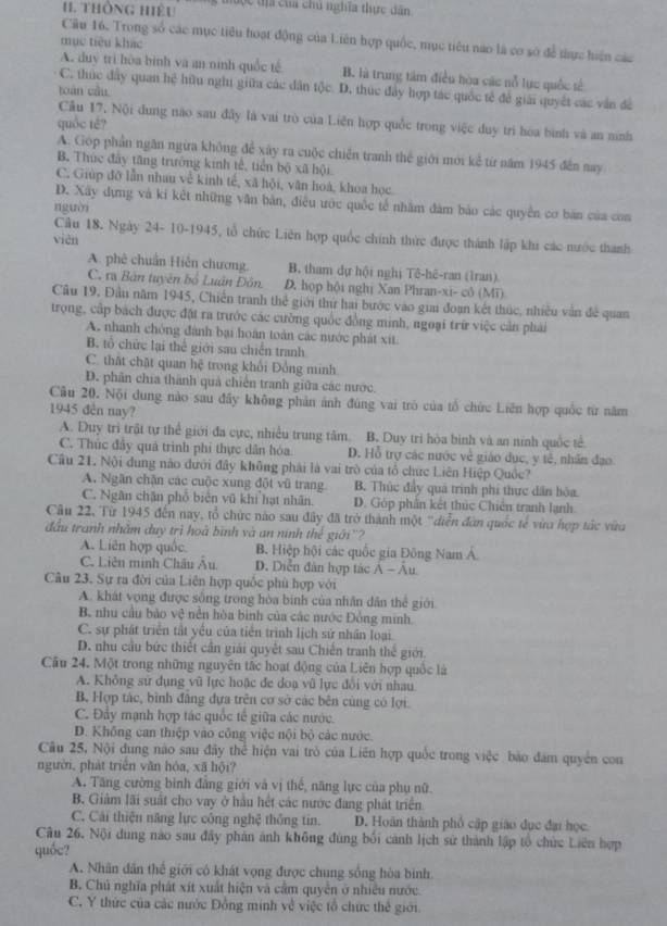 thônG Hiệu g tu ộc tị  của chủ nghĩa thực dân
Câu 16. Trong số các mục tiêu hoạt động của Liên hợp quốc, mục tiêu nào là cơ sở để thực hiện các
mục tiêu khác
A. duy trì hòa bình và an ninh quốc tế B. là trung tâm điều hòa các nỗ lực quốc tế
C. thúc đây quan hệ hữu nghị giữa các dân tộc. D. thúc đây hợp tác quốc tế để giải quyết các văn để
toán cầu
Cu 17, Nội dung nào sau đây là vai trò của Liên hợp quốc trong việc duy trì hòa bình và an ninh
quốc té?
A. Góp phần ngăn ngừa không để xây ra cuộc chiến tranh thể giới mới kể từ năm 1945 đến nay
B. Thức đây tăng trưởng kinh tế, tiển bộ xã hội
C. Giúp đỡ lẫn nhau về kinh tế, xã hội, văn hoá, khoa học
D. Xây dựng và ki kết những văn bản, điều ước quốc tế nhằm đâm báo các quyền cơ bản của coa
nguời
Câu 18. Ngày 24- 10-1945, tổ chức Liên hợp quốc chính thức được thánh lập khi các nước thanh
viên
A. phê chuẩn Hiến chương. B. tham dự hội nghị Tê-hê-ran (Iran)
C. ra Bản tuyên bố Luân Đôn D. họp hội nghị Xan Phran-xi- cô (Mī)
Câu 19, Đầu năm 1945, Chiến tranh thể giới thứ hai bước vào gii đoạn kết thúc, nhiều vẫn đề quan
trọng, cập bách được đặt ra trước các cường quốc đồng minh, ngoại trữ việc cản phải
A. nhanh chông đánh bại hoán toàn các nước phát xít
B. tổ chức lại thể giới sau chiến tranh
C. thất chặt quan hệ trong khối Đồng minh
D. phân chia thành quả chiến tranh giữa các nước.
Câu 20. Nội dung nào sau đãy không phản ảnh đùng vai trò của tổ chức Liên hợp quốc từ năm
1945 đến nay?
A. Duy trì trật tự thể giới đa cực, nhiều trung tâm. B. Duy tri hòa binh và an ninh quốc tế
C. Thúc đây quá trình phi thực dân hóa. D. Hỗ trợ các nước về giáo dục, y tế, nhân đạo
Cầu 21. Nội dung nào dưới đây không phải là vai trò của tổ chức Liên Hiệp Quốc?
A. Ngân chặn các cuộc xung đột vũ trang B. Thúc đầy quả trình phi thực dân bòa.
C. Ngân chặn phổ biển vũ khi hạt nhân. D. Góp phần kết thúc Chiên tranh lạnh
Câu 22, Từ 1945 đến nay, tổ chức nào sau đây đã trở thành một 'diễn đàn quốc tế vừa hợp tác vừa
đầu tranh nhằm duy trì hoà bình và an ninh thể giới''?
A. Liên hợp quốc B. Hiệp hội các quốc gia Đông Nam Á.
C. Liên minh Châu Âu D. Diễn đân hợp tác A - Au
Câu 23. Sự ra đời của Liên hợp quốc phù hợp với
A. khát vọng được sống trong hòa binh của nhân dân thể giới
B. nhu cầu bảo vệ nền hòa bình của các nước Đồng minh.
C. sự phát triển tất yểu của tiền trình lịch sử nhân loại.
D. nhu cầu bức thiết cần giải quyết sau Chiến tranh thể giāi
Cău 24. Một trong những nguyên tắc hoạt động của Liên hợp quốc là
A. Không sử dụng vũ lực hoặc đe doạ vũ lực đổi với nhau
B. Hợp tác, bình đâng dựa trên cơ sở các bên cùng có lợi.
C. Đẩy mạnh hợp tác quốc tế giữa các nước.
D. Không can thiệp vào công việc nội bộ các nước.
Câu 25, Nội dung nào sau đây thể hiện vai trò của Liên hợp quốc trong việc bào đam quyền con
người, phát triển văn hóa, xã hội?
A. Tăng cường bình đẳng giới và vị thế, năng lực của phụ nữ.
B. Giảm lãi suất cho vay ở hầu hết các nước đang phát triển
C. Cải thiện năng lực công nghệ thông tin. D. Hoàn thành phố cập giáo dục đại học.
Cu 26. Nội dung nào sau đây phản ảnh không đùng bối cảnh lịch sử thành lập tổ chức Liên hợp
quốc?
A. Nhân dân thể giới có khát vọng được chung sống hòa binh
B. Chủ nghĩa phát xít xuất hiện và cầm quyền ở nhiều nước
C. Y thức của các nước Đồng minh về việc tổ chức thể giới.