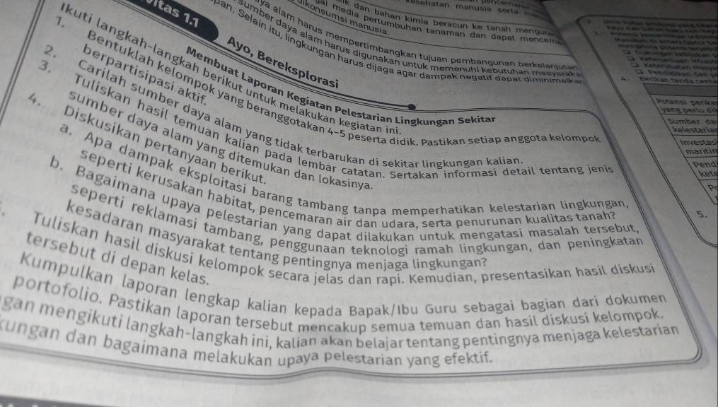 enatan manusía serta  m     
uikonsumsi manusia
k dan bahan kimia beracun ke tanah mengu r          
te d         
a i  média pertumbuhan tanaman dan dapat mencem 
1.    
                    
ay a alam harus mempertimbangkan tujuan pembangunan b er  lajuta        ae e a   a  
                      
Vitas 1.1 Ayo, Bereksplorasi
sumber daya alam harus digunakan untuk memenuhi kebutuhan masyarak.
                  
pan. Selain itu, lingkungan harus dijaga agar dampak negatif dapat diminimalka
e    te  
e        
kuti langkah-langkah berikut untuk melakukan kegiatan in
Pen n d  a    d a   
berpartisipasi aktif
Bervan  tanda cen t
Membuat Laporan Kegiatan Pelestarian Lingkungan Sekitan
Potensi perika
yang perlu di
Bentuklah kelompok yang beranggotakan 4-5 peserta didik. Pastikan setiap anggota kelompo Pr
2. Carilah sumber daya alam yang tidak terbarukan di sekitar lingkungan kalian
Sumber  d
3. Tuliskan hasil temuan kalian pada lembar catatan. Sertakan informasi detail tentang jeni
kelestaria
Diskusikan pertanyaan berikut
Investas
s umber daya alam yang ditemukan dan lokasiny ?
maritin
Pend
ket
a. Apa dampak eksploitasi barang tambang tanpa memperhatikan kelestarian lingkungan
seperti kerusakan habitat, pencemaran air dan udara, serta penurunan kualitas tanah?
b. Bagaimana upaya pelestarian yang dapat dilakukan untuk mengatasi masalah tersebut
5.
seperti reklamasi tambang, penggunaan teknologi ramah lingkungan, dan peningkatan
kesadaran masyarakat tentang pentingnya menjaga lingkungan?
Tuliskan hasil dískusí kelompok secara jelas dan rapi. Kemudian, presentasikan hasil diskusí
tersebut di depan kelas.
Kumpulkan laporan lengkap kalian kepada Bapak/ıbu Guru sebagai bagian darí dokumen
portofolio. Pastikan laporan tersebut mencakup semua temuan dan hasil diskusí kelompok.
gan mengikuti langkah-langkah ini, kalian akan belajar tentang pentingnya menjaga kelestarian
Kungan dan bagaimana melakukań upaya pelestarian yang efektif.