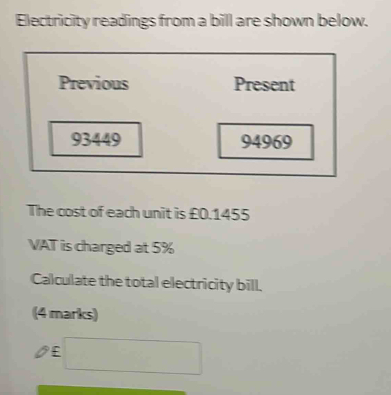 Electricity readings from a bill are shown below. 
Previous Present
93449 94969
The cost of each unit is £0.1455
VAT is charged at 5%
Calculate the total electricity bill. 
(4 marks)
£ □