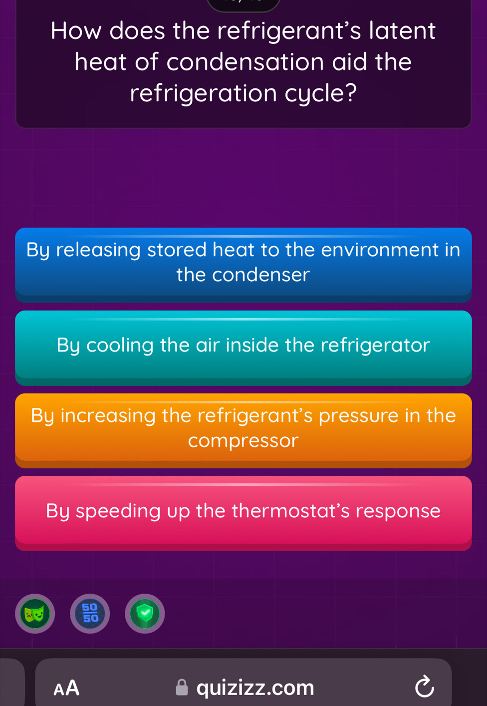 How does the refrigerant's latent
heat of condensation aid the
refrigeration cycle?
By releasing stored heat to the environment in
the condenser
By cooling the air inside the refrigerator
By increasing the refrigerant's pressure in the
compressor
By speeding up the thermostat's response
AA quizizz.com