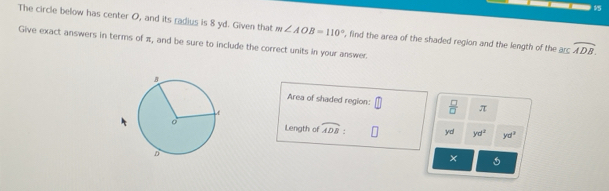 The circle below has center O, and its radius is 8 yd. Given that m∠ AOB=110°
Give exact answers in terms of π, and be sure to include the correct units in your answer. , find the area of the shaded region and the length of the arc widehat ADB. 
Area of shaded region:  □ /□   π
Length of widehat ADB yd yd^2 yd^3
×