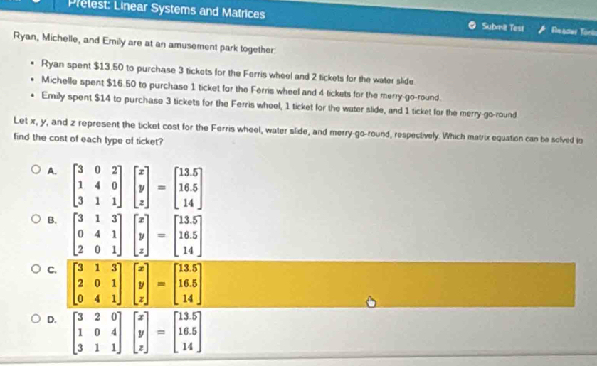 Prelest: Linear Systems and Matrices Submä Test Reacar Tonk
Ryan, Michelle, and Emily are at an amusement park together:
Ryan spent $13,50 to purchase 3 tickets for the Ferris wheel and 2 tickets for the water slide
Michelle spent $16.50 to purchase 1 ticket for the Ferris wheel and 4 tickets for the merry-go-round.
Emily spent $14 to purchase 3 tickets for the Ferris wheel, 1 ticket for the water slide, and 1 ticket for the merry-go-round
Let x, y, and z represent the ticket cost for the Ferris wheel, water slide, and merry-go-round, respectively. Which matrix equation can be solved to
find the cost of each type of ticket?
A. beginbmatrix 3&0&2 1&4&0 3&1&1endbmatrix beginbmatrix x y zendbmatrix =beginbmatrix 13.5 16.5 14endbmatrix
B
C
D. beginbmatrix 3&2&0 1&0&4 3&1&1endbmatrix beginbmatrix x y zendbmatrix =beginbmatrix 13.5 16.5 14endbmatrix