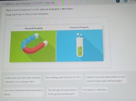 Properties and Changes of Matter: Tutorial
Match each statement to the type of property it describes.
Drag each tile to the correct location.
Acetic acid can react with another The melting point of tin is 231.9°C. Sodium can react with water to form
substance and change collor. sodium hydroxide and hydrogen.
Iron does not burn when expased to The density of solid silver is Pure water is odorless.
flame. 10.49 grams/centimeter³.