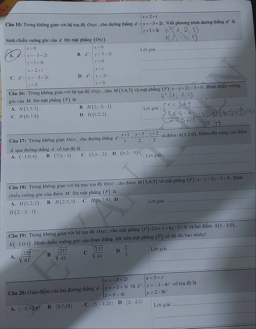 Trong không gian với hệ toạ độ Oxyz , cho đường thẳng d d:beginarrayl x=2+t y=-3+2t, z=1+3tendarray.. Viết phương trình đường thẳng d' là
hình chiếu vuông góc của độlên mặt phẳng (Oyz).
_
A. ∵ beginarrayl x=0 y=-3+2t. z=1+3tendarray. B. d':beginarrayl x=0 y=3+2t. z=0endarray. Lời giải
C. d':beginarrayl x=2+t y=-3+2t. z=0endarray. D. d':beginarrayl x=t y=2t. z=0endarray.
Câu 16: Trong không gian với hệ tọa độ Oxyz , cho M(3;4;5) và mặt phẳng (P):x-y+2z-3=0. Hình chiếu vuông
góc của Mô lên mặt phẳng (P) là
B. H(2;-3;-1).
A. H(2;5;3). Lời giải
C. H(6;7;8).
_
D. H(1;2;2)
Câu 17: Trong không gian Oxyz , cho đường thẳng đ :  (x+1)/1 = (y+3)/2 = (z+2)/2  và điểm A(3;2;0). Điểm đối xứng của điểm
_
A qua đường thẳng đ có tọa độ là
_
A. (-1;0;4). B. (7;1;-1). C. (2;1;-2) D. (0;2;-5). Lời giải :
_
_
Câu 18: Trong không gian với hệ trục tọa độ Oxyz , cho điểm M(3;4;5) và mặt phắng (P):x-y+2z-3=0. Hình
_
chiếu vuông góc của điểm M lên mặt phẳng (P) là
_
A. H(1;2;2). B. H(2;5;3). C. H(6,7,8) . D. Lời giải
H(2;-3;-1).
_
Câu 19: Trong không gian với hệ tọa độ Oxyz , cho mặt phẳng (P):2x+y+6z-1=0 và hai điểm A(1;-1;0),
B(-1;0;1). Hình chiếu vuông góc của đoạn thẳng AB trên mặt phẳng (P) có độ dài bao nhiêu?
A. sqrt(frac 255)61. B. sqrt(frac 237)41. C. sqrt(frac 137)41 D.  2/3 . Lời giải
_
Câu 20: Giao điểm của hai đường thẳng đ: beginarrayl x=-3+2t y=-2+3t z=6+4tendarray. và d': beginarrayl x=5+t' y=-1-4t' z=2-8t'endarray. có tọa độ là
_
A. (-3;-2;6) B. (3;7;18) C. (5,-1;20) D. (3;-2;1) Lời giải _
__
_