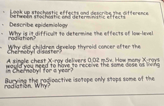 Look up stochastic effects and describe the difference 
between stochastic and deterministic effects 
Describe epidemiology 
Why is it difficult to determine the effects of low-level 
radiation? 
Why did children develop thyroid cancer after the 
Chernobyl disaster? 
A single chest X -ray delivers 0,02 mSv. How many X -rays 
would you need to have to receive the same dose as living 
in Chernobyl for a year? 
Burying the radioactive isotope only stops some of the 
radiation. Why?