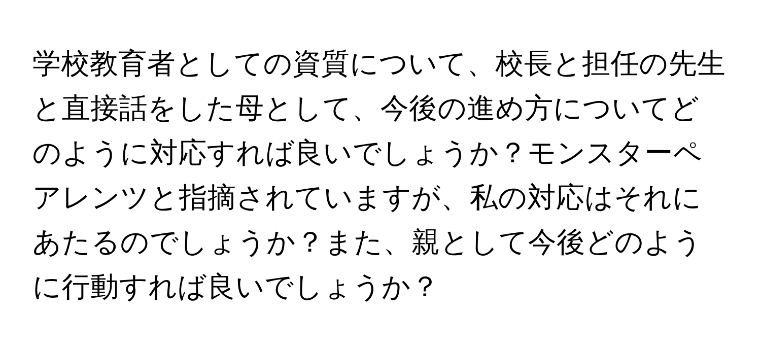 学校教育者としての資質について、校長と担任の先生と直接話をした母として、今後の進め方についてどのように対応すれば良いでしょうか？モンスターペアレンツと指摘されていますが、私の対応はそれにあたるのでしょうか？また、親として今後どのように行動すれば良いでしょうか？