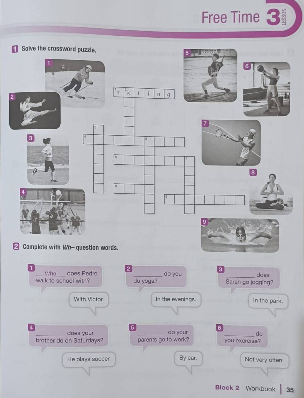Free Time 3 
1 
2 
3 
_who does Pedro _do you 
_does 
walk to school with? do yoga? Sarah go jogging? 
With Victor. In the evenings. In the park.
4
5
6
_does your _do your _do 
brother do on Saturdays? parents go to work? you exercise? 
He plays soccer. By car. Not very often. 
Block 2 Workbook 35