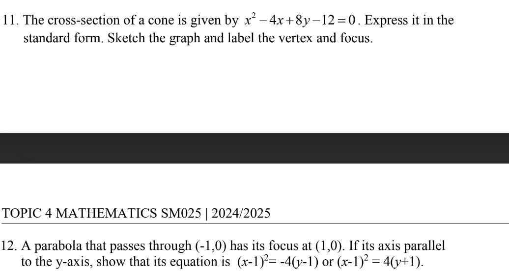 The cross-section of a cone is given by x^2-4x+8y-12=0. Express it in the 
standard form. Sketch the graph and label the vertex and focus. 
TOPIC 4 MATHEMATICS SM025 | 2024/2025 
12. A parabola that passes through (-1,0) has its focus at (1,0). If its axis parallel 
to the y-axis, show that its equation is (x-1)^2=-4(y-1) or (x-1)^2=4(y+1).